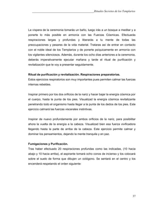 ___________________________________________Rituales Secretos de los Templarios
La víspera de la ceremonia tomarás un baño, luego irás a un bosque a meditar y a
ponerte lo más posible en armonía con las Fuerzas Cósmicas. Efectuarás
respiraciones largas y profundas y liberarás a tu mente de todas las
preocupaciones y pesares de la vida material. Trataras así de entrar en contacto
con el noble ideal de los Templarios y de ponerte psíquicamente en armonía con
los vigilantes silenciosos. Además, durante los ocho días anteriores a la ceremonia,
deberás imperativamente ejecutar mañana y tarde el ritual de purificación y
revitalización que te voy a presentar seguidamente.
Ritual de purificación y revitalización. Respiraciones preparatorias.
Estos ejercicios respiratorios son muy importantes pues permiten calmar las fuerzas
internas rebeldes.
Inspirar primero por los dos orificios de la nariz y hacer bajar la energía cósmica por
el cuerpo, hasta la punta de los pies. Visualizad la energía cósmica revitalizante
penetrando todo el organismo hasta llegar a la punta de los dedos de los pies. Este
ejercicio calmará las fuerzas viscerales instintivas.
Inspirar de nuevo profundamente por ambos orificios de la nariz, para posibilitar
ahora la vuelta de la energía a la cabeza. Visualizad bien esa fuerza vivificadora
llegando hasta la parte de arriba de la cabeza. Este ejercicio permite calmar y
dominar los pensamientos, dejando la mente tranquila y en paz.
Fumigaciones y Purificación.
Tras haber efectuado 20 respiraciones profundas como las indicadas, (10 hacia
abajo y 10 hacia arriba), el aspirante tomará ocho conos de incienso y los colocará
sobre el suelo de forma que dibujen un octógono. Se sentará en el centro y los
encenderá respetando el orden siguiente:
37
 
