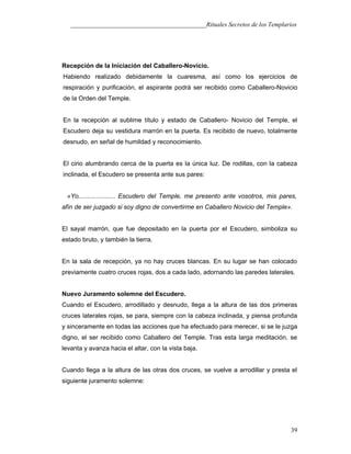 ___________________________________________Rituales Secretos de los Templarios
Recepción de la Iniciación del CabaIIero-Novicio.
Habiendo realizado debidamente la cuaresma, así como los ejercicios de
respiración y purificación, el aspirante podrá ser recibido como Caballero-Novicio
de la Orden del Temple.
En la recepción al sublime título y estado de Caballero- Novicio del Temple, el
Escudero deja su vestidura marrón en la puerta. Es recibido de nuevo, totalmente
desnudo, en señal de humildad y reconocimiento.
El cirio alumbrando cerca de la puerta es la única luz. De rodillas, con la cabeza
inclinada, el Escudero se presenta ante sus pares:
«Yo,.................... Escudero del Temple, me presento ante vosotros, mis pares,
afín de ser juzgado si soy digno de convertirme en Caballero Novicio del Temple».
El sayal marrón, que fue depositado en la puerta por el Escudero, simboliza su
estado bruto, y también la tierra.
En la sala de recepción, ya no hay cruces blancas. En su lugar se han colocado
previamente cuatro cruces rojas, dos a cada lado, adornando las paredes laterales.
Nuevo Juramento solemne del Escudero.
Cuando el Escudero, arrodillado y desnudo, llega a la altura de las dos primeras
cruces laterales rojas, se para, siempre con la cabeza inclinada, y piensa profunda
y sinceramente en todas las acciones que ha efectuado para merecer, si se le juzga
digno, el ser recibido como Caballero del Temple. Tras esta larga meditación, se
levanta y avanza hacia el altar, con la vista baja.
Cuando llega a la altura de las otras dos cruces, se vuelve a arrodillar y presta el
siguiente juramento solemne:
39
 