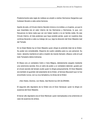___________________________________________Rituales Secretos de los Templarios
Posteriormente esta regla de nobleza se amplió a ciertos Hermanos Sargentos que
hubiesen llevado a cabo actos heroicos.
Aparte de esto, el Círculo interno Secreto incluía a no-nobles y a mujeres, ya que lo
que importaba era el valor interno de los Hermanos y Hermanas, lo que, con
frecuencia no tiene nada que ver con haber nacido o no en familia noble. Es ese
Círculo Interno, el más poderoso que haya existido jamás, quien en nuestros días
continúa llevando a cabo su trabajo de Luz, bajo la dirección del Gran Maestre real
del Temple.
En la Edad Media fue el Gran Maestre quien dirigía la pirámide total de la Orden.
Su poder era considerable. Disponía de cuatro caballos para su uso personal. Su
mano derecha mantenía el cetro o bastón de mando llamado «Ábaco» ante el cual
todo Templario debía inclinarse.
El Ábaco era un verdadero Cetro o Vara Mágica, debidamente cargado mediante
una ceremonia secreta. Era un cetro de poder y un verdadero talismán, guiado por
el círculo secreto del templo oculto quien lo dirigía psíquicamente. El Gran Maestre
era también el guardián del estandarte de la Orden, el famoso Bauceant que no fue
encontrado nunca, con su cruz templaría y la divisa de la Orden:
«Non Nobis, Domine, non Nobis, Sed Nomini tuo DA GLORIAM»
El segundo alto dignatario de la Orden era el Gran Senescal, quien la dirigía en
ausencia del Gran Maestre.
El tercer alto dignatario era el Gran Mariscal, quien reemplazaba a los anteriores en
caso de ausencia de ambos.
4
 