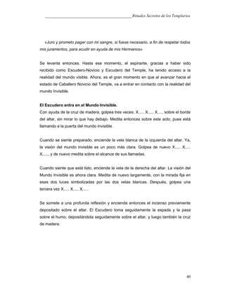 ___________________________________________Rituales Secretos de los Templarios
«Juro y prometo pagar con mi sangre, si fuese necesario, a fin de respetar todos
mis juramentos, para acudir en ayuda de mis Hermanos»
Se levanta entonces. Hasta ese momento, el aspirante, gracias a haber sido
recibido como Escudero-Novicio y Escudero del Temple, ha tenido acceso a la
realidad del mundo visible. Ahora, es el gran momento en que al avanzar hacia el
estado de Caballero Novicio del Temple, va a entrar en contacto con la realidad del
mundo Invisible.
El Escudero entra en el Mundo Invisible.
Con ayuda de la cruz de madera, golpea tres veces: X..... X..... X..... sobre el borde
del altar, sin mirar lo que hay debajo. Medita entonces sobre este acto, pues está
llamando a la puerta del mundo invisible.
Cuando se siente preparado, enciende la vela blanca de la izquierda del altar. Ya,
la visión del mundo invisible es un poco más clara. Golpea de nuevo X..... X.....
X....., y de nuevo medita sobre el alcance de sus llamadas.
Cuando siente que está listo, enciende la vela de la derecha del altar. La visión del
Mundo Invisible es ahora clara. Medita de nuevo largamente, con la mirada fija en
esas dos luces simbolizadas por las dos velas blancas. Después, golpea una
tercera vez X..... X..... X.....
Se somete a una profunda reflexión y enciende entonces el incienso previamente
depositado sobre el altar. El Escudero toma seguidamente la espada y la pasa
sobre el humo, depositándola seguidamente sobre el altar, y luego también la cruz
de madera.
40
 