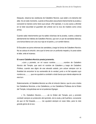 ___________________________________________Rituales Secretos de los Templarios
Después, observa las vestiduras de Caballero Novicio, que están a la derecha del
altar. Es en este momento, cuando el Escudero escuchará interiormente la prueba y
conocerá la manera como tiene que actuar. (Por ejemplo, ir a una cueva y afrontar
en la total oscuridad al guardián del umbral con la cruz de madera como única
arma).
Cuando sabe interiormente que ha salido victorioso de la prueba, vuelve y observa
atentamente los hábitos de Caballero Novicio, que son un par de sandalias blancas,
una túnica blanca con una cruz roja en el pecho, y un cordón blanco.
El Escudero se pone entonces las sandalias y luego la túnica de Caballero Novicio.
No se coloca el cinturón, sino que lo toma con un profundo respeto y lo posa sobre
el altar, ante el incienso.
El nuevo CabalIero-Novicio presta juramento.
..»Juro y prometo, en mi nuevo nombre..................nombre de Caballero
Novicio del Temple, que será mi nombre de Caballero y luego de Caballero
Profeso, cuando sea digno de ese elevado estado, juro actuar siempre con la
finalidad de encontrar la luz esmeralda de la verdad, junto a mi fiel espada cuyo
nombre es.........., que me ayudará a combatir a toda fuerza que intente alejarme de
esa luz»
Solemnemente, el Caballero-Novicio se ciñe el cinturón blanco, que le une a todos
los Caballeros Novicios, a los Caballeros y a los Caballeros Profesos de la Orden
del Temple, incluyéndose así en el poderoso Egregor.
« Yo, Caballero Novicio..............de la Orden del Temple, juro y prometo
combatir siempre en protección del oprimido, de la viuda y del huérfano, consciente
de que mi fiel Espada............. me ayudará siempre en esas lides, para la más
grande gloria de la luz»
41
 