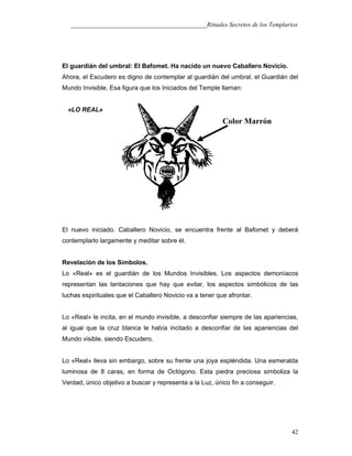 ___________________________________________Rituales Secretos de los Templarios
El guardián del umbral: El Bafomet. Ha nacido un nuevo Caballero Novicio.
Ahora, el Escudero es digno de contemplar al guardián del umbral, el Guardián del
Mundo Invisible. Esa figura que los Iniciados del Temple llaman:
«LO REAL»
El nuevo iniciado. Caballero Novicio, se encuentra frente al Bafomet y deberá
contemplarlo largamente y meditar sobre él.
Revelación de los Símbolos.
Lo «Real» es el guardián de los Mundos Invisibles. Los aspectos demoníacos
representan las tentaciones que hay que evitar, los aspectos simbólicos de las
luchas espirituales que el Caballero Novicio va a tener que afrontar.
Lo «Real» le incita, en el mundo invisible, a desconfiar siempre de las apariencias,
al igual que la cruz blanca le había incitado a desconfiar de las apariencias del
Mundo visible, siendo Escudero.
Lo «Real» lleva sin embargo, sobre su frente una joya espléndida. Una esmeralda
luminosa de 8 caras, en forma de Octógono. Esta piedra preciosa simboliza la
Verdad, único objetivo a buscar y representa a la Luz, único fin a conseguir.
42
Color Marrón
 