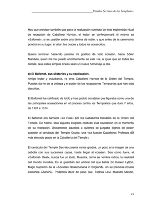 ___________________________________________Rituales Secretos de los Templarios
Hay que precisar también que para la realización correcta de este esplendido ritual
de recepción de Caballero Novicio, el lector se confeccionará él mismo su
«Bafomet», si es posible sobre una lámina de roble, y que antes de la ceremonia
pondrá en su lugar, el altar, las cruces y todos los accesorios.
Quiero terminar haciendo patente mi gratitud de todo corazón, hacia Sóror
Mándala, quien me ha guiado enormemente en esta vía, al igual que en todas las
demás. Que estas simples líneas sean un nuevo homenaje a ella.
d) El Bafomet, sus Misterios y su explicación.
Amigo lector y estudiante, ya eres Caballero Novicio de la Orden del Temple.
Puedes dar fe de la belleza y el poder de las recepciones Templarías que han sido
descritas.
El Bafomet fue calificado de ídolo y has podido constatar que figuraba como una de
las principales acusaciones en el proceso contra los Templarios que duro 7 años,
de 1307 a 1314.
El Bafomet era llamado «Lo Real» por los Caballeros Iniciados de la Orden del
Temple. De hecho, sólo algunos elegidos recibían esta revelación en el momento
de su recepción. Únicamente aquellos a quienes se juzgaba dignos de poder
acceder al cenáculo del Temple Oculto, una vez fuesen Caballeros Profesos (El
más elevado grado en la Caballería del Temple).
El cenáculo del Temple Secreto poseía varios grados, un poco a la imagen de una
cebolla con sus sucesivas capas, hasta llegar al corazón. Sea como fuere, el
«Bafomet- Real», nunca fue un ídolo. Muestra, como su nombre indica, la realidad
del mundo invisible. Es el guardián del umbral del que habla Sir Bulwer Lytton,
Mago Supremo de la «Societas Rosacruciana in England», en su preciosa novela
esotérica «Zanoni». Podemos decir de paso que, Eliphas Levi, Maestro Masón,
43
 