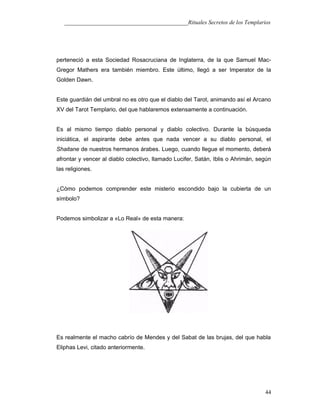 ___________________________________________Rituales Secretos de los Templarios
perteneció a esta Sociedad Rosacruciana de Inglaterra, de la que Samuel Mac-
Gregor Mathers era también miembro. Este último, llegó a ser Imperator de la
Golden Dawn.
Este guardián del umbral no es otro que el diablo del Tarot, animando así el Arcano
XV del Tarot Templario, del que hablaremos extensamente a continuación.
Es al mismo tiempo diablo personal y diablo colectivo. Durante la búsqueda
iniciática, el aspirante debe antes que nada vencer a su diablo personal, el
Shaitane de nuestros hermanos árabes. Luego, cuando llegue el momento, deberá
afrontar y vencer al diablo colectivo, llamado Lucifer, Satán, Iblis o Ahrimán, según
las religiones.
¿Cómo podemos comprender este misterio escondido bajo la cubierta de un
símbolo?
Podemos simbolizar a «Lo Real» de esta manera:
Es realmente el macho cabrío de Mendes y del Sabat de las brujas, del que habla
Eliphas Levi, citado anteriormente.
44
 