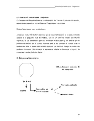 ___________________________________________Rituales Secretos de los Templarios
e) Clave de las Evocaciones Templarías.
El Caballero del Temple afiliado al círculo interior del Temple Oculto, recibía antaño,
revelaciones operativas y una Clave de Evocaciones Luminosas.
He aquí algunas de esas revelaciones.
Antes que nada, el Caballero aprende que el pasar la Iniciación le ha sido permitido
gracias a la pequeña cruz de madera. Ella es un símbolo notable del Mundo
espiritual, le fue presentada para su iniciación de Escudero y fue ella la que le
permitió la entrada en el Mundo Invisible. Ella le dio también la Fuerza y la Fe
necesarias ante la visión del terrible guardián del Umbral, reflejo de todas las
pasiones humanas. Sin embargo la esmeralda tallada en forma de octógono, le
muestra el camino de la luz divina.
El Octógono y los números
8= 4 + 4
47
Proyección en el
mundo invisible
Tierra
Proyección en lo alto
Sombra abajo
El 8 es el número simbólico de
los templarios
 
