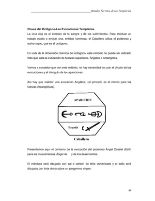 ___________________________________________Rituales Secretos de los Templarios
Claves del Octógono-Las Evocaciones Templarías.
La cruz roja es el símbolo de la sangre y de los sufrimientos. Para efectuar un
trabajo oculto o evocar una. entidad luminosa, el Caballero utiliza el poderoso y
activo signo, que es el octógono.
En vista de la dimensión cósmica del octógono, este símbolo no puede ser utilizado
más que para la evocación de fuerzas superiores, Ángeles o Arcángeles.
Vamos a constatar que con este método, no hay necesidad de usar el círculo de las
evocaciones y el triángulo de las apariciones.
Así hay que realizar una evocación Angélica, (el principio es el mismo para las
fuerzas Arcangélicas).
Presentamos aquí el contorno de la evocación del poderoso Ángel Cassiel (Kafil,
para los musulmanes). Ángel de y de los desencantos.
El mándala será dibujado con sal o carbón de leña pulverizado y el sello será
dibujado con tinta china sobre un pergamino virgen.
48
APARICION
Espada
Caballero
 