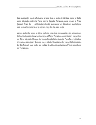 ___________________________________________Rituales Secretos de los Templarios
Esta evocación puede efectuarse al aire libre, y tanto el Mándala como el Sello,
serán dibujados sobre la Tierra con la Espada. Así pues, para evocar al Ángel
Cassiel, Ángel de , el Caballero tendrá que operar un Sábado en que la Luna
esté en cuarto creciente, a la primera hora del día, esto es de
Vamos a abordar ahora la última parte de esta obra, consagrada a las aplicaciones
de los rituales secretos y básicamente, al Tarot Templario, encontrado y transmitido
por Sóror Mándala, Decana del cenáculo cabalístico Lutania. Fue ella mi iniciadora
en muchos aspectos y debo de nuevo citarla. Seguidamente, transmito la iniciación
del Ojo Frontal, para poder así realizar la utilización psíquica del Tarot secreto de
los Templarios.
49
 