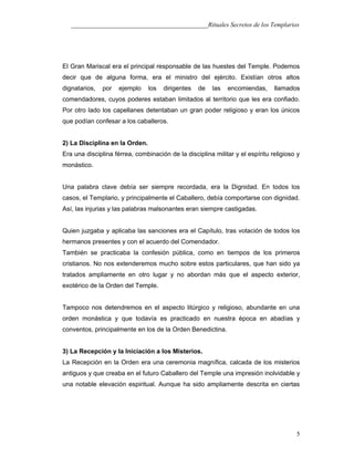 ___________________________________________Rituales Secretos de los Templarios
El Gran Mariscal era el principal responsable de las huestes del Temple. Podemos
decir que de alguna forma, era el ministro del ejército. Existían otros altos
dignatarios, por ejemplo los dirigentes de las encomiendas, llamados
comendadores, cuyos poderes estaban limitados al territorio que les era confiado.
Por otro lado los capellanes detentaban un gran poder religioso y eran los únicos
que podían confesar a los caballeros.
2) La Disciplina en la Orden.
Era una disciplina férrea, combinación de la disciplina militar y el espíritu religioso y
monástico.
Una palabra clave debía ser siempre recordada, era la Dignidad. En todos los
casos, el Templario, y principalmente el Caballero, debía comportarse con dignidad.
Así, las injurias y las palabras malsonantes eran siempre castigadas.
Quien juzgaba y aplicaba las sanciones era el Capítulo, tras votación de todos los
hermanos presentes y con el acuerdo del Comendador.
También se practicaba la confesión pública, como en tiempos de los primeros
cristianos. No nos extenderemos mucho sobre estos particulares, que han sido ya
tratados ampliamente en otro lugar y no abordan más que el aspecto exterior,
exotérico de la Orden del Temple.
Tampoco nos detendremos en el aspecto litúrgico y religioso, abundante en una
orden monástica y que todavía es practicado en nuestra época en abadías y
conventos, principalmente en los de la Orden Benedictina.
3) La Recepción y la Iniciación a los Misterios.
La Recepción en la Orden era una ceremonia magnífica, calcada de los misterios
antiguos y que creaba en el futuro Caballero del Temple una impresión inolvidable y
una notable elevación espiritual. Aunque ha sido ampliamente descrita en ciertas
5
 