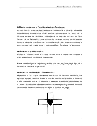 ___________________________________________Rituales Secretos de los Templarios
b) Mancia simple, con el Tarot Secreto de los Templarios.
El Tarot Secreto de los Templarios contiene integralmente la Iniciación Templaría.
Posteriormente estudiaremos cómo utilizarlo psíquicamente en unión de la
iniciación secreta del ojo frontal. Aconsejamos os procuréis un juego del Tarot
Secreto de los Templarios y que lo guardéis para ser utilizado iniciáticamente.
Vamos a presentar un método para la mancia simple, pero antes estudiaremos el
simbolismo de cada una de estas 22 láminas del Tarot Secreto de los Templarios.
LAMINA I - El Escudero Novicio :
Anuncia el comienzo de una acción que necesita audacia y valor. El principio de la
búsqueda iniciática, las primeras revelaciones.
Puede también significar un joven agradable, o un niño, según el juego. Aquí, es la
intuición del operador, la que trabaja.
LAMINA II - El Emblema - La Cruz Templaría :
Representa la cruz original del Temple, la cruz roja de los cuatro elementos, que
figura en el pecho y sobre el manto, al nivel del corazón que queda en el centro de
la cruz, formando asila R + C cardiaca. El emblema muestra los conocimientos de
la Orden y su «radiación desde el corazón». Puede expresar igualmente un acto o
un encuentro amoroso, armónico o no, según la totalidad del juego.
57
 
