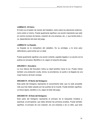 ___________________________________________Rituales Secretos de los Templarios
LAMINA III - El Cetro:
El Cetro es el bastón de mando del Caballero, tanto sobre los elementos externos,
como sobre sí mismo. Puede igualmente significar una acción importante que está
en camino (compra de bienes, creación de una empresa, etc...), que tendrá éxito o
no, dependiendo del resto del juego.
LAMINA IV- La Espada:
La Espada es la compañera del caballero. Es su privilegio, y le sirve para
defenderse y para luchar por un ideal.
Puede igualmente significar una acción cortante, papeles legales o un asunto con la
justicia (un proceso). Benéfica o no, según el conjunto del juego.
ARCANO V - Escudero:
La cruz blanca del Escudero indica su ideal benéfico hacia la luz. Puede indicar
también una protección oculta, divina, la providencia, la suerte o la llegada de una
mujer buena y de buen consejo.
ARCANO VI - El Norte del Octógono:
Esta parte del Octógono representa el conocimiento total, que no está accesible
más que tras haber pasado por las puertas de la muerte. Puede también significar,
un futuro lejano, benéfico o no, según el resto del juego.
ARCANO VII - El Este del Octógono:
Esta parte del Octógono representa el principio de la búsqueda iniciática y
espiritual, al principiante, que debe afrontar las primeras pruebas. Puede también
significar, el principio de una creación, de una empresa o de un idilio, que será
58
 