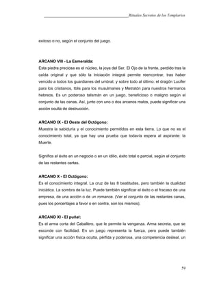 ___________________________________________Rituales Secretos de los Templarios
exitoso o no, según el conjunto del juego.
ARCANO VIII - La Esmeralda:
Esta piedra preciosa es el núcleo, la joya del Ser. El Ojo de la frente, perdido tras la
caída original y que sólo la Iniciación integral permite reencontrar, tras haber
vencido a todos los guardianes del umbral, y sobre todo al último: el dragón Lucifer
para los cristianos, Iblis para los musulmanes y Metratón para nuestros hermanos
hebreos. Es un poderoso talismán en un juego, beneficioso o maligno según el
conjunto de las canas. Así, junto con uno o dos arcanos malos, puede significar una
acción oculta de destrucción.
ARCANO IX - El Oeste del Octógono:
Muestra la sabiduría y el conocimiento permitidos en esta tierra. Lo que no es el
conocimiento total, ya que hay una prueba que todavía espera al aspirante: la
Muerte.
Significa el éxito en un negocio o en un idilio, éxito total o parcial, según el conjunto
de las restantes cartas.
ARCANO X - El Octógono:
Es el conocimiento integral. La cruz de las 8 beatitudes, pero también la dualidad
iniciática. La sombra de la luz. Puede también significar el éxito o el fracaso de una
empresa, de una acción o de un romance. (Ver el conjunto de las restantes canas,
pues los porcentajes a favor o en contra, son los mismos).
ARCANO XI - El puñal:
Es el arma corta del Caballero, que le permite la venganza. Arma secreta, que se
esconde con facilidad. En un juego representa la fuerza, pero puede también
significar una acción física oculta, pérfida y poderosa, una competencia desleal, un
59
 