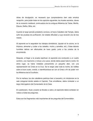 ___________________________________________Rituales Secretos de los Templarios
obras de divulgación, es necesario que comprendamos bien esta emotiva
recepción, para poder tratar en los capítulos siguientes, los rituales secretos, claves
de la iniciación medieval, continuadora de los antiguos Misterios de Tebas, Menfis,
Eleusis, Delfos, Mitra, etc.
Cuando el largo periodo probatorio concluía, el futuro Caballero del Temple, debía
sufrir las pruebas de purificación, de notable dificultad y cuya duración era de tres
meses.
Al aspirante se le asignaban los trabajos domésticos, (ayudar en la cocina, en la
limpieza, alimentar y cuidar a los caballos, mulos y camellos, etc.). Estas labores
humildes debían ser efectuadas de buen grado, junto a los criados de la
encomienda.
Después, al llegar a la prueba espiritual, el aspirante era conducido a un cuarto
sombrío, una mazmorra o incluso una cueva, donde debía pasar toda la noche. En
dicho lugar, se había instalado previamente un pequeño altar, con una
representación de Cristo en la Cruz. Se le exigía velar toda la noche, de rodillas
sobre el duro suelo, orando, e identificándose así con el Cristo a fin de poder vivir
los Misterios de la Crucifixión.
Por la mañana, los dos caballeros padrinos iban a buscarlo y lo introducían en la
sala octogonal donde estaba el Capítulo. Tras arrodillarse, debía contestar a un
largo interrogatorio del Comendador de la Casa.
El cuestionario, ritual y exacto se llevaba a cabo y el aspirante debía contestar sin
rodeos a todas las preguntas.
Estos son los fragmentos más importantes de las preguntas del Comendador:
6
 