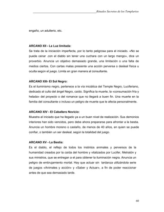 ___________________________________________Rituales Secretos de los Templarios
engaño, un adulterio, etc.
ARCANO XII - La Luz limitada:
Se trata de la iniciación imperfecta, por lo tanto peligrosa para el iniciado. «No se
puede cenar .con el diablo sin tener una cuchara con un largo mango», dice un
proverbio. Anuncia un objetivo demasiado grande, una limitación o una falta de
medios ciertos. Con cartas malas presiente una acción perversa o desleal física u
oculta según el juego. Limita en gran manera al consultante.
ARCANO XIII- El Sol Negro:
Es el iluminismo negro, pertenece a la vía iniciática del Temple Negro, Luciferiano,
dedicado al culto del ángel Negro, caído. Significa la muerte, la «consumación fría y
helada» del proyecto o del romance que no llegará a buen fin. Una muerte en la
familia del consultante o incluso un peligro de muerte que le afecta personalmente.
ARCANO XIV - El Caballero Novicio:
Muestra al iniciado que ha llegado ya a un buen nivel de realización. Sus demonios
interiores han sido vencidos, pero debe ahora prepararse para afrontar a la bestia.
Anuncia un hombre moreno o castaño, de menos de 40 años, en quien se puede
confiar, o también un ser desleal, según la totalidad del juego.
ARCANO XV - La Bestia:
Es el diablo, el reflejo de todos los instintos animales y perversos de la
humanidad creados por la caída del hombre y vitalizados por Lucifer, Metratón y
sus ministros, que se entregan a el para obtener la iluminación negra. Anuncia un
peligro de embrujamiento mortal. Hay que actuar sin tardanza utilizándola serie
de juegos «Animales y acción» y «Saber y Actuar», a fin de poder reaccionar
antes de que sea demasiado tarde.
60
 