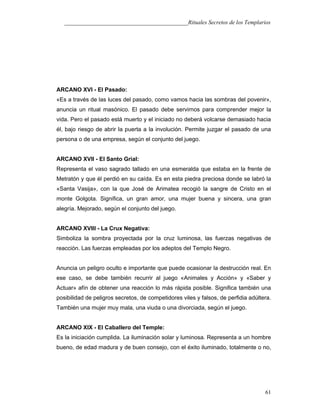 ___________________________________________Rituales Secretos de los Templarios
ARCANO XVI - El Pasado:
«Es a través de las luces del pasado, como vamos hacia las sombras del povenir»,
anuncia un ritual masónico. El pasado debe servirnos para comprender mejor la
vida. Pero el pasado está muerto y el iniciado no deberá volcarse demasiado hacia
él, bajo riesgo de abrir la puerta a la involución. Permite juzgar el pasado de una
persona o de una empresa, según el conjunto del juego.
ARCANO XVII - El Santo Grial:
Representa el vaso sagrado tallado en una esmeralda que estaba en la frente de
Metratón y que él perdió en su caída. Es en esta piedra preciosa donde se labró la
«Santa Vasija», con la que José de Arimatea recogió la sangre de Cristo en el
monte Golgota. Significa, un gran amor, una mujer buena y sincera, una gran
alegría. Mejorado, según el conjunto del juego.
ARCANO XVIII - La Crux Negativa:
Simboliza la sombra proyectada por la cruz luminosa, las fuerzas negativas de
reacción. Las fuerzas empleadas por los adeptos del Templo Negro.
Anuncia un peligro oculto e importante que puede ocasionar la destrucción real. En
ese caso, se debe también recurrir al juego «Animales y Acción» y «Saber y
Actuar» afín de obtener una reacción lo más rápida posible. Significa también una
posibilidad de peligros secretos, de competidores viles y falsos, de perfidia adúltera.
También una mujer muy mala, una viuda o una divorciada, según el juego.
ARCANO XIX - El Caballero del Temple:
Es la iniciación cumplida. La iluminación solar y luminosa. Representa a un hombre
bueno, de edad madura y de buen consejo, con el éxito iluminado, totalmente o no,
61
 