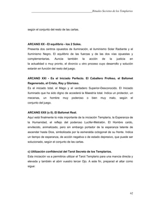 ___________________________________________Rituales Secretos de los Templarios
según el conjunto del resto de las cartas.
ARCANO XX - El equilibrio - los 2 Soles.
Presenta dos centros opuestos de Iluminación, el iluminismo Solar Radiante y el
Iluminismo Negro. El equilibrio de las fuerzas y de las dos vías opuestas y
complementarias. Auncia también la acción de la justicia en
la actualidad o muy pronto, el divorcio u otro proceso cuyo desarrollo y solución
estarán en función del resto del juego.
ARCANO XXI - Es el Iniciado Perfecto. El Caballero Profeso, el Bafomet
Regenerado, el Cristo, Rey y Glorioso.
Es el iniciado total, el Mago y el verdadero Superior-Desconocido. El Iniciado
Iluminado que ha sido digno de accederá la Maestría total. Indica un protector, un
mecenas, un hombre muy poderoso o bien muy malo, según el
conjunto del juego.
ARCANO XXII (o 0). El Bafomet Real.
Aquí está finalmente lo más importante de la iniciación Templaría, la Esperanza de
la Humanidad, el reflejo del poderoso Lucifer-Metratón. El Hombre caído,
envilecido, animalizado, pero sin embargo portador de la esperanza latente de
ascender hasta Dios, simbolizada por la esmeralda octogonal de su frente. Indica
un tiempo de esperanza, de acción negativa o de estado depresivo, que puede ser
solucionado, según el conjunto de las cartas.
c) Utilización confidencial del Tarot Secreto de los Templarios.
Esta iniciación va a permitiros utilizar el Tarot Templario para una mancia directa y
elevada y también el abrir vuestro tercer Ojo. A este fin, preparad el altar como
sigue:
62
 