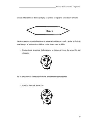 ___________________________________________Rituales Secretos de los Templarios
tomará el lápiz blanco de maquillaje y se pintará el siguiente símbolo en la frente:
Habiéndose concentrado fuertemente sobre la finalidad del ritual, y sobre el símbolo
en el espejo, el postulante untará su índice derecho en el polvo.
1. Partiendo de la cúspide de la cabeza, se detiene al borde del tercer Ojo, así
dibujado:
Así se encuentra la fuerza adivinatoria, debidamente concretizada.
2. Corta la línea del tercer Ojo:
64
Blanco
 