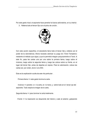 ___________________________________________Rituales Secretos de los Templarios
Por este gesto ritual, el aspirante hace penetrar la fuerza adivinatoria, en su interior.
3. Rellena todo el tercer Ojo con el polvo de unción.
Con esta acción especifica, el estudiante llena todo el tercer Ojo y obtiene así el
poder de la clarividencia. Ahora necesita valorizar su juego de «Tarot Templario»
mediante el método que sigue y que le permitirá integrar psíquicamente el Tarot. A
este fin, pasa las cartas una por una sobre la primera llama, luego sobre el
incienso, luego sobre la segunda llama y luego las coloca sobre su frente, en el
lugar del tercer Ojo, antes de dejarlas en reposo. Para la valorización, coloca las
cartas así, por orden, de la I a la XXII.
Esta es la explicación oculta de este rito particular:
Primera llama => este gesto ilumina la carta.
Incienso => penetra e n la carta, en la mano, y sobre todo en el tercer ojo del
aspirante. Todo respira la imagen de la carta.
Segunda llama => para iluminar la carta totalmente.
Frente => la respiración se desprende del interior y sale al exterior, golpeando
65
 