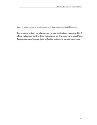 ___________________________________________Rituales Secretos de los Templarios
Las tres cartas junto a la principal, aportan más precisiones a cada Elemento.
Por otra parte y dentro del plan previsto, ha sido publicado un manuscrito R + C:
«Tarot y Alquimia». La Gran Obra explicada por los 22 arcanos mayores del Tarot.
Recomendamos su lectura a fin de profundizar cada uno de los arcanos mayores.
67
 