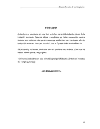___________________________________________Rituales Secretos de los Templarios
CONCLUSIÓN
Amigo lector y estudiante, en este libro se te han transmitido todas las claves de la
iniciación templaría. Estamos felices y orgullosos por haber conseguido nuestra
finalidad y no podemos más que aconsejar que se efectúen bien los rituales a fin de
que podáis entrar en «osmosis psíquica», con el Egregor de los Mantos Blancos.
Sé prudente y no olvides jamás que toda luz proviene sólo de Dios, quien nos ha
creado a todos para su mayor gloria.
Terminamos esta obra con esta fórmula capital para todos los verdaderos iniciados
del Temple Luminoso:
«lIEHESHUAH AMEN!»
68
 