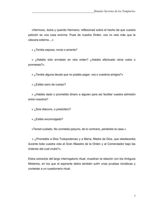 ___________________________________________Rituales Secretos de los Templarios
«Hermoso, dulce y querido Hermano, reflexionad sobre el hecho de que vuestra
petición es una cosa enorme. Pues de nuestra Orden, vos no veis más que la
cáscara externa....»
« ¿Tenéis esposa, novia o amante?
« ¿Habéis sido enrolado en otra orden? ¿Habéis efectuado otros votos o
promesas?».
« ¿Tenéis alguna deuda que no podáis pagar, vos o vuestros amigos?»
« ¿Estáis sano de cuerpo?
« ¿Habéis dado o prometido dinero a alguien para así facilitar vuestra admisión
entre nosotros?
« ¿Sois diácono, o presbítero?
« ¿Estáis excomulgado?
«Tened cuidado. No cometáis perjurio, de lo contrario, perderéis la casa.»
« ¿Prometéis a Dios Todopoderoso y a María, Madre de Dios, que obedeceréis
durante toda vuestra vida al Gran Maestre de la Orden y al Comendador bajo las
órdenes del cual viváis?».
Estos extractos del largo interrogatorio ritual, muestran la relación con los Antiguos
Misterios, en los que el aspirante debía también sufrir unas pruebas iniciáticas y
contestar a un cuestionario ritual.
7
 