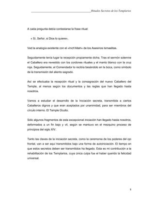___________________________________________Rituales Secretos de los Templarios
A cada pregunta debía contestarse la frase ritual:
« Sí, Señor, si Dios lo quiere»,
Ved la analogía existente con el «Inch'Allah» de los Asesinos Ismaelitas.
Seguidamente tenía lugar la recepción propiamente dicha. Tras el sermón solemne
el Caballero era revestido con los cordones rituales y el manto blanco con la cruz
roja. Seguidamente, el Comendador lo recibía besándolo en la boca, como símbolo
de la transmisión del aliento sagrado.
Así se efectuaba la recepción ritual y la consagración del nuevo Caballero del
Temple, al menos según los documentos y las reglas que han llegado hasta
nosotros.
Vamos a estudiar el desarrollo de la Iniciación secreta, transmitida a ciertos
Caballeros dignos y que eran aceptados por unanimidad, para ser miembros del
círculo interno. El Temple Oculto.
Sólo algunos fragmentos de esta excepcional iniciación han llegado hasta nosotros,
deformados a un fin bajo y vil, según se mantuvo en el mezquino proceso de
principios del siglo XIV.
Tanto las claves de la iniciación secreta, como la ceremonia de los poderes del ojo
frontal, van a ser aquí transmitidos bajo una forma de autoiniciación. El tiempo en
que estos secretos deben ser transmitidos ha llegado. Esta es mi contribución a la
rehabilitación de los Templarios, cuya única culpa fue el haber querido la felicidad
universal.
8
 