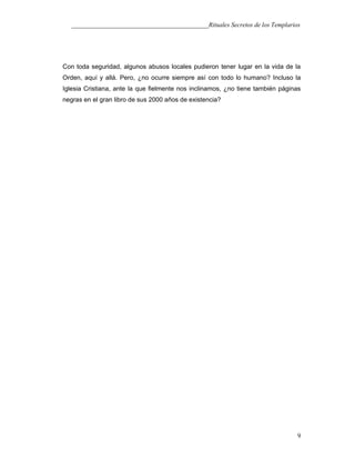 ___________________________________________Rituales Secretos de los Templarios
Con toda seguridad, algunos abusos locales pudieron tener lugar en la vida de la
Orden, aquí y allá. Pero, ¿no ocurre siempre así con todo lo humano? Incluso la
Iglesia Cristiana, ante la que fielmente nos inclinamos, ¿no tiene también páginas
negras en el gran libro de sus 2000 años de existencia?
9
 
