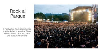 Rock al
Parque
El Festival de Rock gratuito mas
grande de latino america, Sigue
siendo un rito cada año para
una subcultura Urbana
 