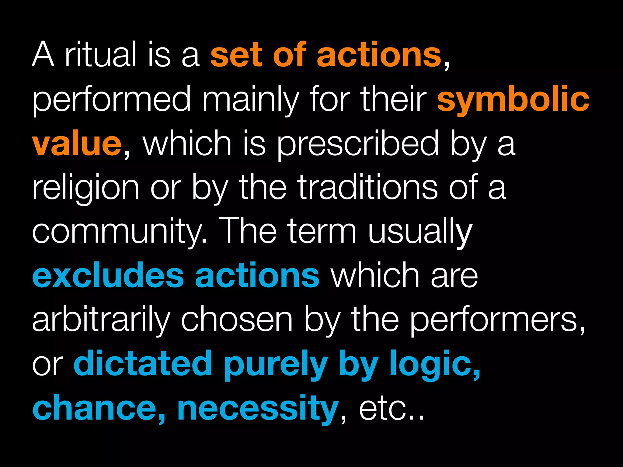 A ritual is a set of actions,
performed mainly for their symbolic
value, which is prescribed by a
religion or by the traditions of a
community. The term usually
excludes actions which are
arbitrarily chosen by the performers,
or dictated purely by logic,
chance, necessity, etc..