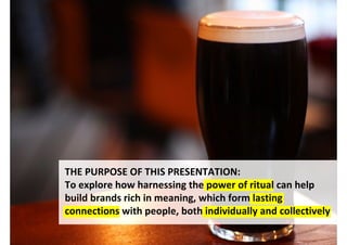 THE PURPOSE OF THIS PRESENTATION:
To explore how harnessing the power of ritual can help
build brands rich in meaning, which form lasting
connections with people, both individually and collectively

                               http://www.flickr.com/photos/pogonophobia/552418542/
 