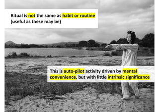 Ritual is not the same as habit or routine
(useful as these may be)




                   This is auto-pilot activity driven by mental
                   convenience, but with little intrinsic significance




                                  http://www.flickr.com/photos/ahsocean/4450493007/
 