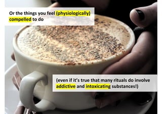 Or the things you feel (physiologically)
compelled to do




                       (even if it’s true that many rituals do involve
                       addictive and intoxicating substances!)



                                    http://www.flickr.com/photos/segiy/4843562080/
 