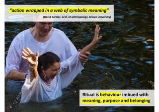 “action wrapped in a web of symbolic meaning”
               (David Kertzer, prof. of anthropology, Brown University)




                                               Ritual is behaviour imbued with
                                               meaning, purpose and belonging
                                                http://www.flickr.com/photos/paulboyd/2317561172/
 