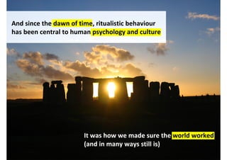 And since the dawn of time, ritualistic behaviour
has been central to human psychology and culture




                       It was how we made sure the world worked
                       (and in many ways still is)
                                  http://www.flickr.com/photos/jbarton/312257988/
 