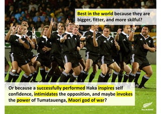 Best in the world because they are
                               bigger, fitter, and more skilful?




Or because a successfully performed Haka inspires self
confidence, intimidates the opposition, and maybe invokes
the power of Tumatauenga, Maori god of war?

                                  http://www.flickr.com/photos/46025385@N02/4630678870/
 