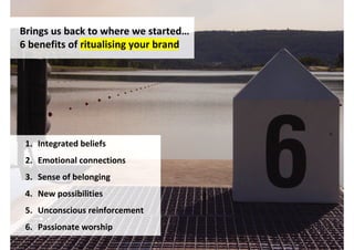 Brings us back to where we started…
6 benefits of ritualising your brand




 1. Integrated beliefs
 2. Emotional connections
 3. Sense of belonging
 4. New possibilities
 5. Unconscious reinforcement
 6. Passionate worship
                                       http://www.flickr.com/photos/diaznathan/3364271595/
 