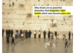 Why rituals are so powerful:
behaviour that integrates ‘right’
beliefs which soon become your own




         http://www.flickr.com/photos/hanneorla/2537602184/
 