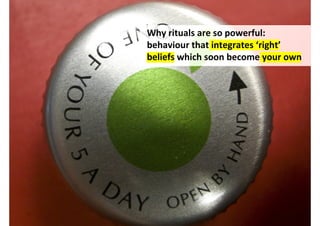 Why rituals are so powerful:
behaviour that integrates ‘right’
beliefs which soon become your own




         http://www.flickr.com/photos/snowblink/2559977471/
 