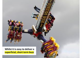 Whilst it is easy to deliver a
superficial, short term buzz
                                 http://www.flickr.com/photos/rondlarg/5949501742/
 