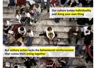 Our culture values individuality
                                     and doing your own thing




But solitary action lacks the behavioural reinforcement
that comes from acting together



                                          http://www.flickr.com/photos/62501020@N00/2903959403/
 