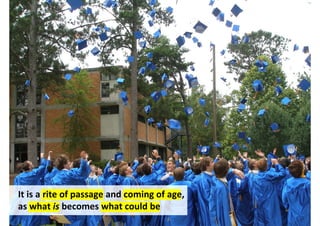 It is a rite of passage and coming of age,
as what is becomes what could be
 