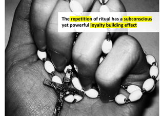 The repetition of ritual has a subconscious
yet powerful loyalty building effect




           http://www.flickr.com/photos/sparka1992/5333316923/
 