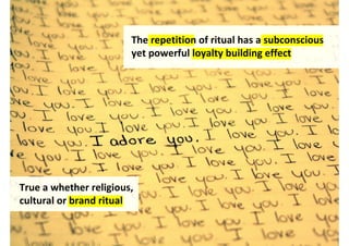 The repetition of ritual has a subconscious
                        yet powerful loyalty building effect




True whether a religious,
cultural or brand ritual


                                   http://www.flickr.com/photos/thelittlemouse/4238601604/
 