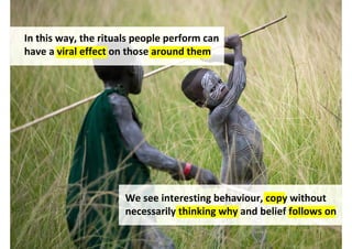 In this way, the rituals people perform can
have a viral effect on those around them




                      We see interesting behaviour, copy without
                      necessarily thinking why and belief follows on

                                   http://www.flickr.com/photos/mytripsmypics/4963788085/
 