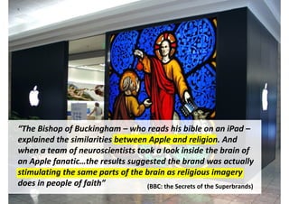 “The Bishop of Buckingham – who reads his bible on an iPad –
explained the similarities between Apple and religion. And
when a team of neuroscientists took a look inside the brain of
an Apple fanatic…the results suggested the brand was actually
stimulating the same parts of the brain as religious imagery
does in people of faith”          (BBC: the Secrets of the Superbrands)
                                        http://www.flickr.com/photos/12905355@N05/6629255509/
 