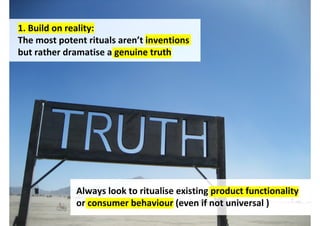 1. Build on reality:
The most potent rituals aren’t inventions
but rather dramatise a genuine truth




             Always look to ritualise existing product functionality
             or consumer behaviour (even if not universal )
                                   http://www.flickr.com/photos/starfive/
 