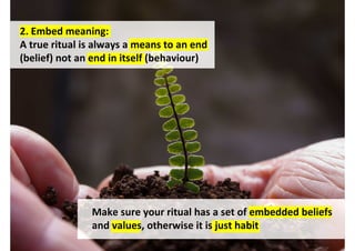 2. Embed meaning:
A true ritual is always a means to an end
(belief) not an end in itself (behaviour)




               Make sure your ritual has a set of embedded beliefs
               and values, otherwise it is just habit
                                    http://www.flickr.com/photos/thedigitalpagan/3456667996/
 