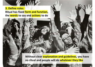 3. Define rules:
Ritual has fixed form and function,
the words to say and actions to do




                Without clear explanation and guidelines, you have
                no ritual and people will do whatever they like
 