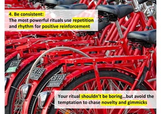 4. Be consistent:
The most powerful rituals use repetition
and rhythm for positive reinforcement




                       Your ritual shouldn’t be boring…but avoid the
                       temptation to chase novelty and gimmicks
                                   http://www.flickr.com/photos/34952467@N00/6774669736/
 