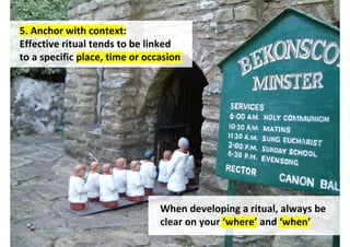 5. Anchor with context:
Effective ritual tends to be linked
to a specific place, time or occasion




                                When developing a ritual, always be
                                clear on your ‘where’ and ‘when’
                                        http://www.flickr.com/photos/kaptainkobold/245450674/
 