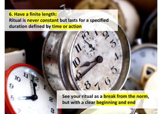 6. Have a finite length:
Ritual is never constant but lasts for a specified
duration defined by time or action




                          See your ritual as a break from the norm,
                          but with a clear beginning and end
                                      http://www.flickr.com/photos/heinekren/59461893/
 